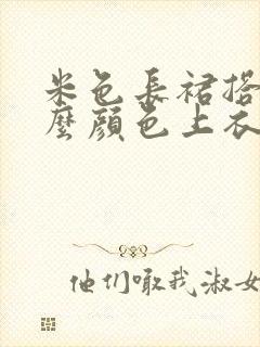 米色长裙搭配什么颜色上衣好看