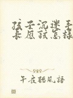 孩子沉迷手机家长应该怎样引导