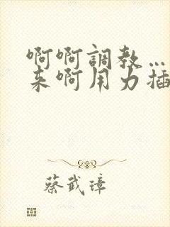 啊啊调教……啊来啊用力插啊啊