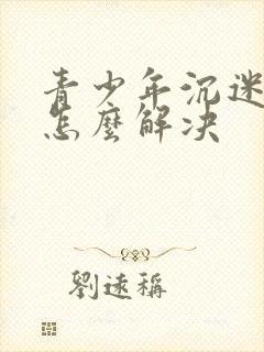 青少年沉迷游戏怎么解决