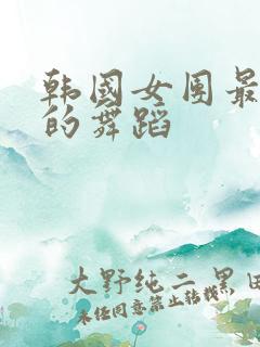 韩国女团最劲爆的舞蹈