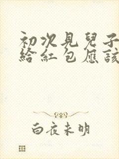 初次见儿子女友给红包应该怎么说