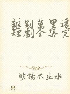 离别万里遥无期短剧全集完整版