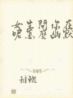 女生问你在干嘛呢怎么幽默回复