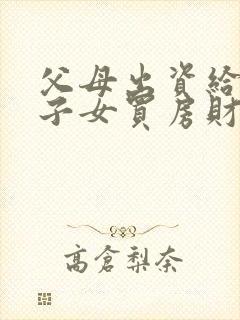 父母出资给婚后子女买房财产归属民法典