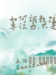 如何调教孩子的专注力,不走神