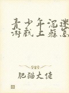 青少年沉迷网络游戏上瘾怎么办理