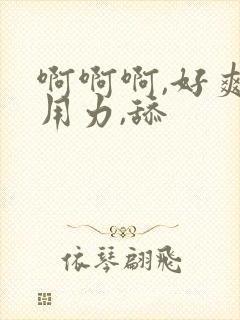 啊啊啊,好爽,用力,舔