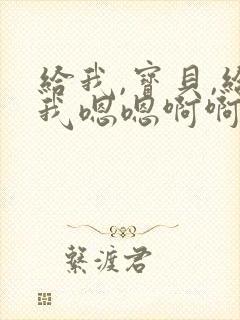 给我,宝贝,给我嗯嗯啊啊宝贝好紧好爽