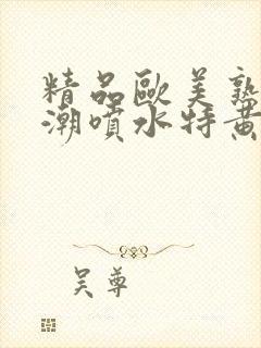 精品欧美熟妇高潮喷水特黄厂欢