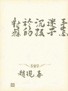 对于沉迷手机上瘾的孩子怎么解决