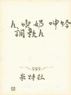 h 吃奶 呻吟 调教h