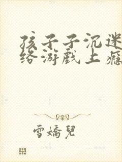 孩子子沉迷于网络游戏上瘾怎么办