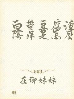 白带豆腐渣样外阴痒是怎么回事