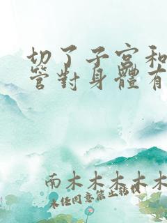 切了子宫和输卵管对身体有影响吗