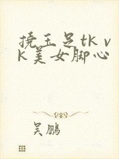 挠玉足tk vk美女脚心