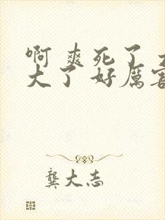 啊 爽死了 太大了 好厉害 嗯啊 好棒h