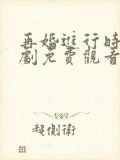 再婚进行时电视剧免费观看西瓜