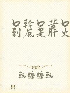 口干口苦口臭,到底是肝火还是胃火