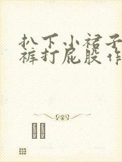 扒下小裙子小内裤打屁股作文