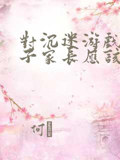 对沉迷游戏的孩子家长应该怎么做