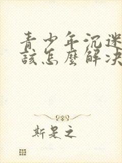 青少年沉迷游戏该怎么解决呢