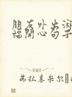 朋友外出游玩祝福开心句子