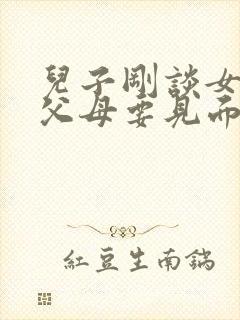 儿子刚谈女朋友父母要见面吗