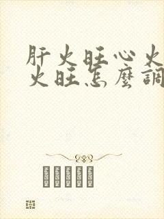 肝火旺心火旺胃火旺怎么调理