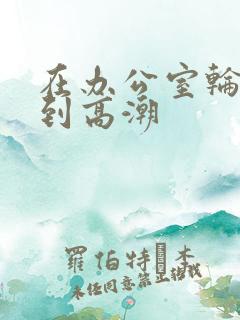 在办公室轮流操到高潮