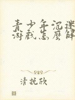 青少年沉迷网络游戏怎么解决