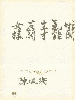 女友生气啦,怎样哄才能哄好