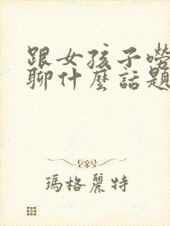 跟女孩子唠嗑,聊什么话题