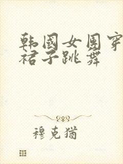 韩国女团穿超短裙子跳舞