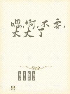 嗯,啊,不要,太大了