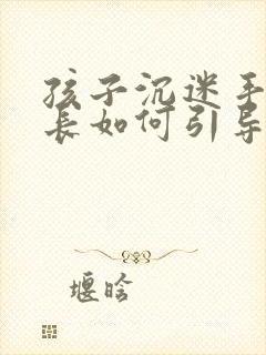 孩子沉迷手机家长如何引导教育