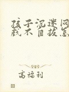 孩子沉迷网络游戏不自拔怎么办