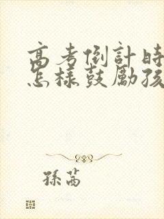 高考倒计时了,怎样鼓励孩子的话