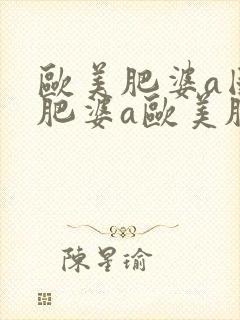 欧美肥婆a国产肥婆a欧美肥婆a