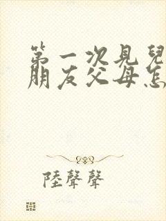 第一次见儿子女朋友父母怎么称呼