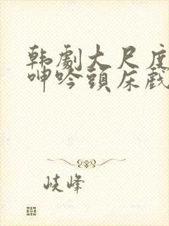 韩剧大尺度吸乳呻吟头床戏