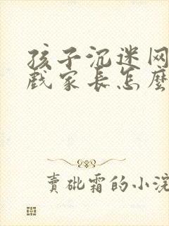 孩子沉迷网络游戏家长怎么处理