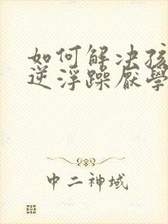 如何解决孩子叛逆浮躁厌学