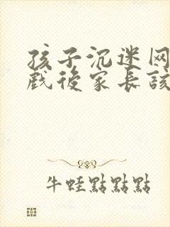 孩子沉迷网络游戏后家长该怎么办