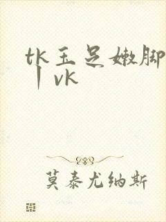 tk玉足嫩脚一丨vk