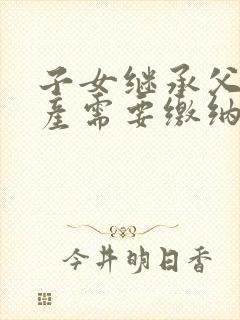 子女继承父母房产需要缴纳什么费用