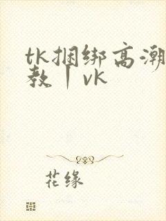 tk捆绑高潮调教丨vk