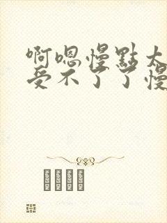 啊嗯慢点太大了受不了了慢点轻点