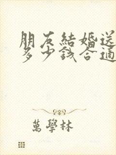 朋友结婚送礼送多少钱合适