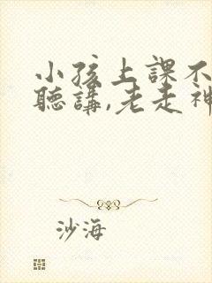 小孩上课不认真听讲,老走神,怎么办